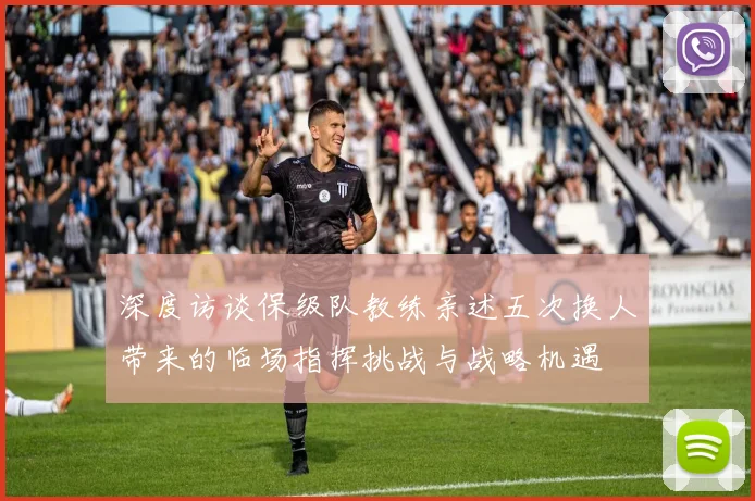 深度访谈保级队教练亲述五次换人带来的临场指挥挑战与战略机遇